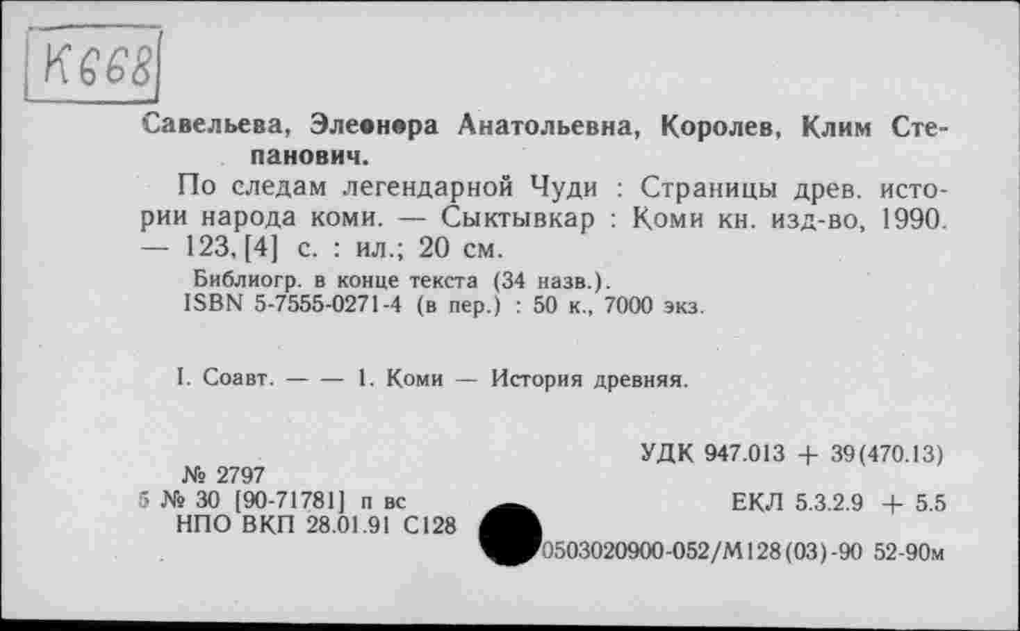 ﻿Савельева, Элевнора Анатольевна, Королев, Клим Степанович.
По следам легендарной Чуди : Страницы древ, истории народа коми. — Сыктывкар : Коми кн. изд-во, 1990. — 123, [4] с. : ил.; 20 см.
Библиогр. в конце текста (34 назв.).
ISBN 5-7555-0271-4 (в пер.) : 50 к., 7000 экз.
I. Соавт.----1. Коми — История древняя.
	УДК 947.013 + 39(470.13)
№ 2797 5 № 30 [90-71781] п вс	ЕКЛ 5.3.2.9 + 5.5
ІУ OU [BU-/ 1/01 J U ВС	C.1W1 O.O.Z.» -f- 0.0
НПО ВКП 28.01.91 С128
^^0503020900-052/М128(03)-90 52-90м